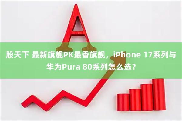 股天下 最新旗舰PK最香旗舰，iPhone 17系列与华为Pura 80系列怎么选？