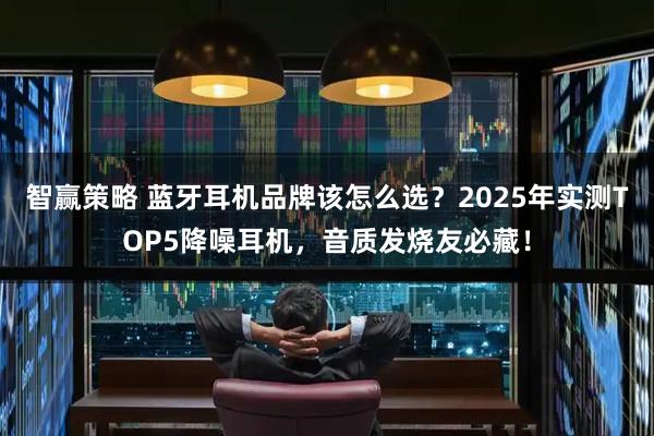 智赢策略 蓝牙耳机品牌该怎么选？2025年实测TOP5降噪耳机，音质发烧友必藏！