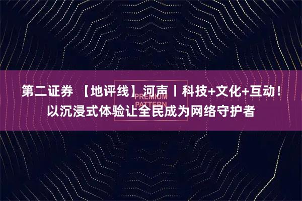 第二证券 【地评线】河声丨科技+文化+互动！以沉浸式体验让全民成为网络守护者