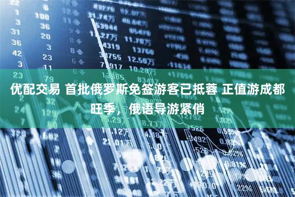 优配交易 首批俄罗斯免签游客已抵蓉 正值游成都旺季，俄语导游紧俏