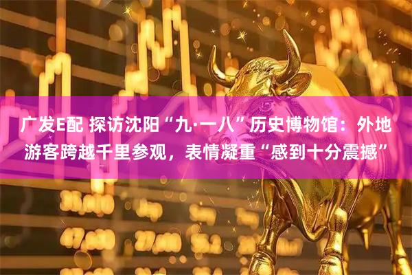 广发E配 探访沈阳“九·一八”历史博物馆：外地游客跨越千里参观，表情凝重“感到十分震撼”