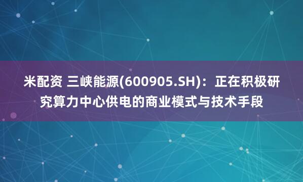 米配资 三峡能源(600905.SH)：正在积极研究算力中心供电的商业模式与技术手段