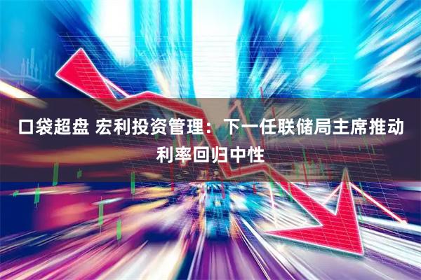 口袋超盘 宏利投资管理：下一任联储局主席推动利率回归中性