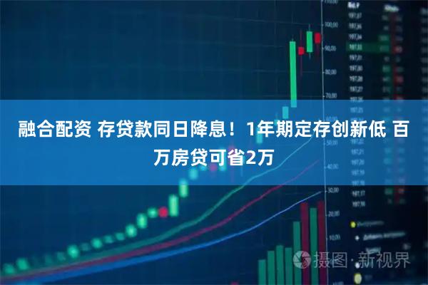 融合配资 存贷款同日降息！1年期定存创新低 百万房贷可省2万