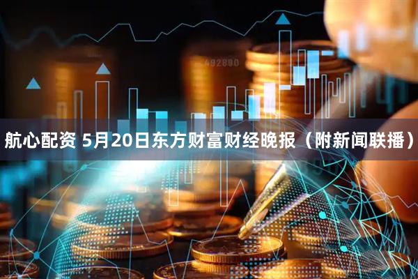 航心配资 5月20日东方财富财经晚报（附新闻联播）