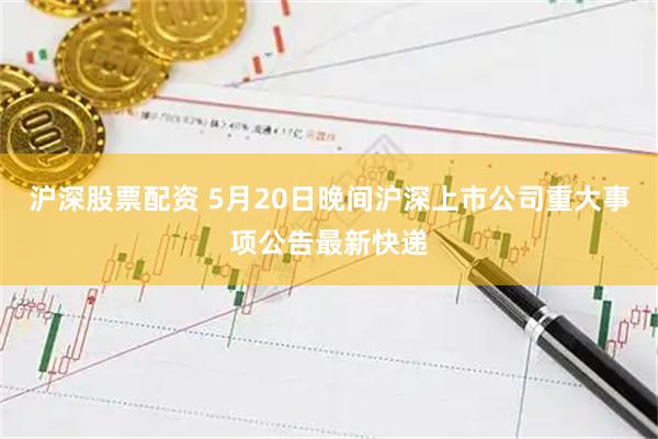 沪深股票配资 5月20日晚间沪深上市公司重大事项公告最新快递