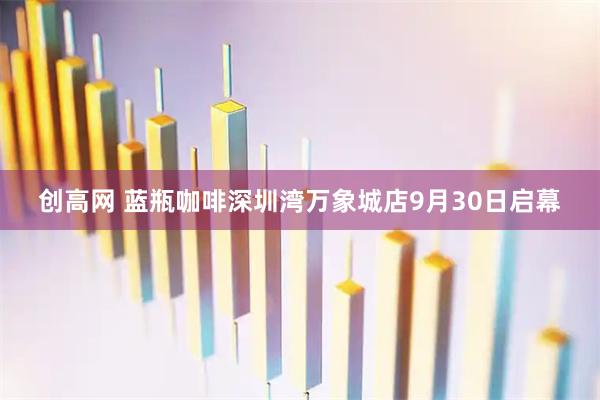 创高网 蓝瓶咖啡深圳湾万象城店9月30日启幕