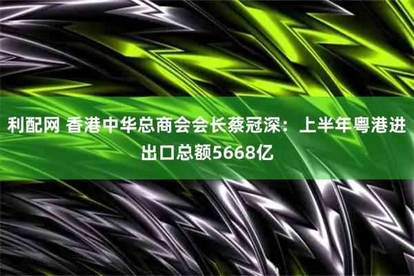 利配网 香港中华总商会会长蔡冠深：上半年粤港进出口总额5668亿
