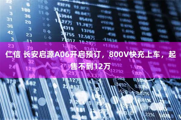 仁信 长安启源A06开启预订，800V快充上车，起售不到12万