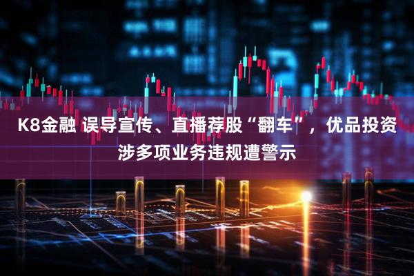 K8金融 误导宣传、直播荐股“翻车”，优品投资涉多项业务违规遭警示