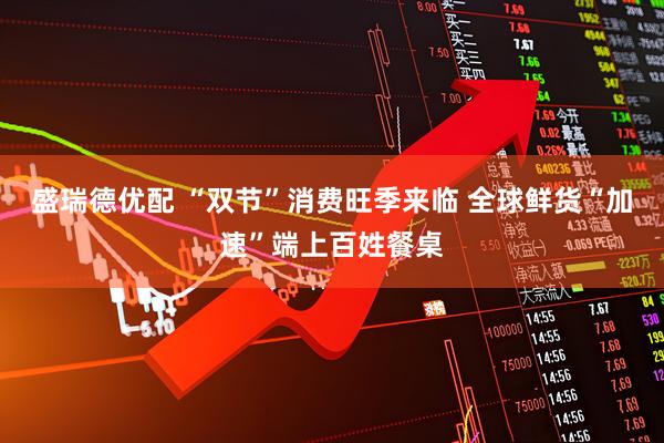 盛瑞德优配 “双节”消费旺季来临 全球鲜货“加速”端上百姓餐桌
