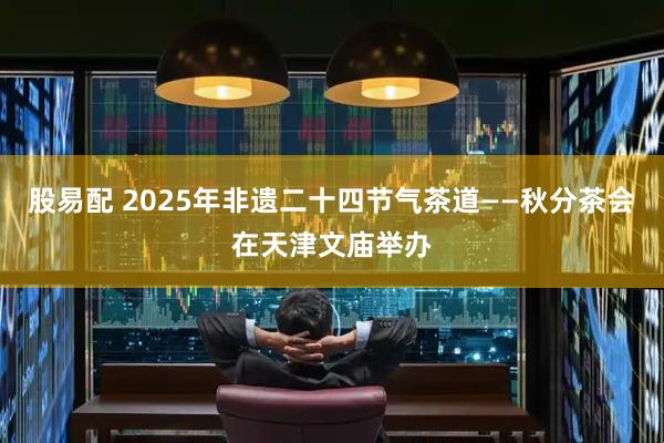 股易配 2025年非遗二十四节气茶道——秋分茶会在天津文庙举办