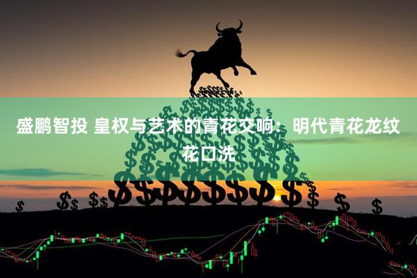 盛鹏智投 皇权与艺术的青花交响：明代青花龙纹花口洗