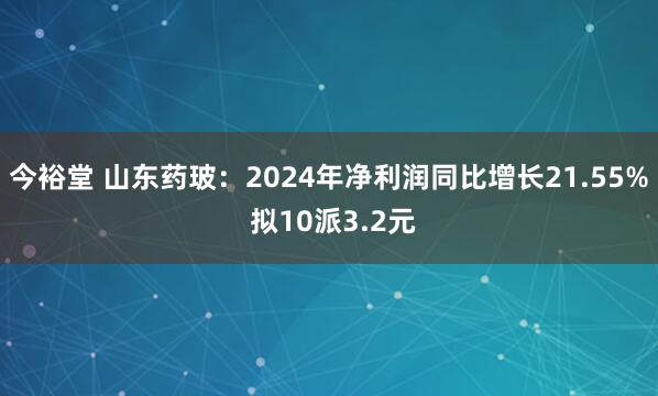今裕堂 山东药玻：2024年净利润同比增长21.55% 拟10派3.2元