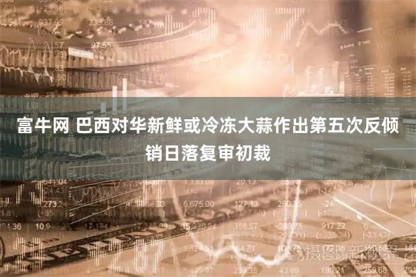 富牛网 巴西对华新鲜或冷冻大蒜作出第五次反倾销日落复审初裁