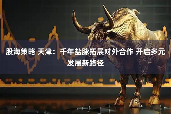 股海策略 天津：千年盐脉拓展对外合作 开启多元发展新路径