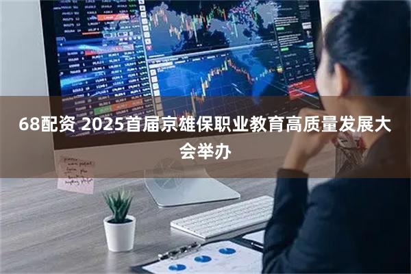 68配资 2025首届京雄保职业教育高质量发展大会举办