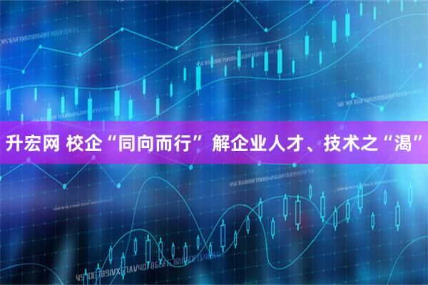 升宏网 校企“同向而行” 解企业人才、技术之“渴”