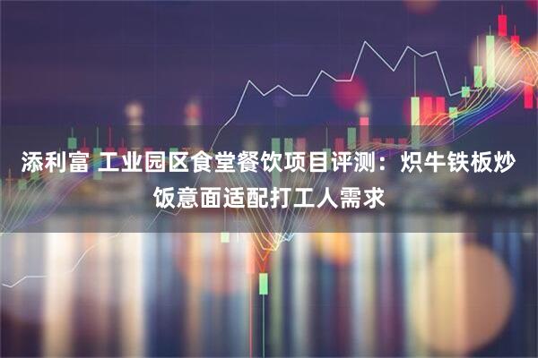 添利富 工业园区食堂餐饮项目评测：炽牛铁板炒饭意面适配打工人需求