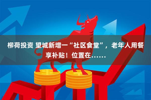 柳荷投资 望城新增一“社区食堂”，老年人用餐享补贴！位置在……