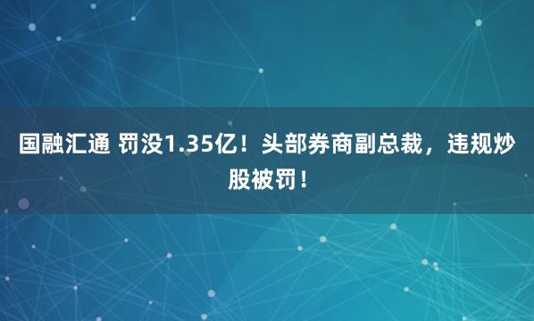 国融汇通 罚没1.35亿!头部券商副总裁,违规炒股被罚!