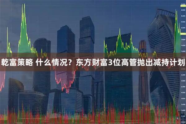 乾富策略 什么情况？东方财富3位高管抛出减持计划