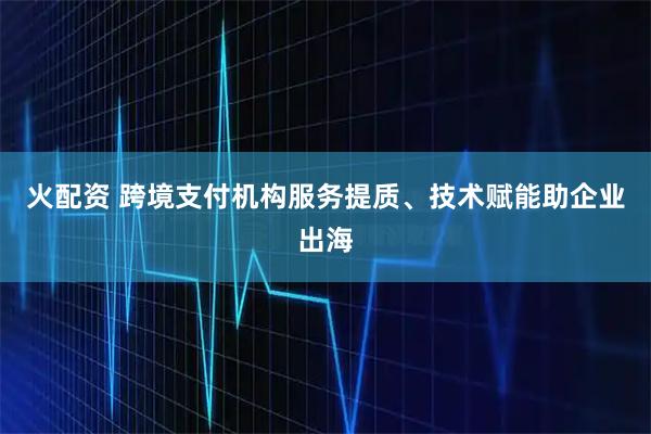 火配资 跨境支付机构服务提质、技术赋能助企业出海