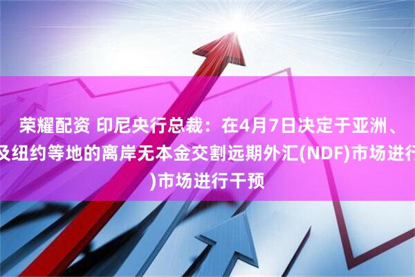 荣耀配资 印尼央行总裁：在4月7日决定于亚洲、欧洲及纽约等地的离岸无本金交割远期外汇(NDF)市场进行干预