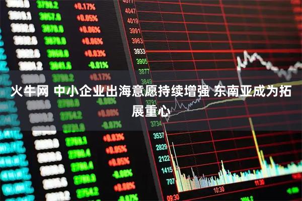 火牛网 中小企业出海意愿持续增强 东南亚成为拓展重心