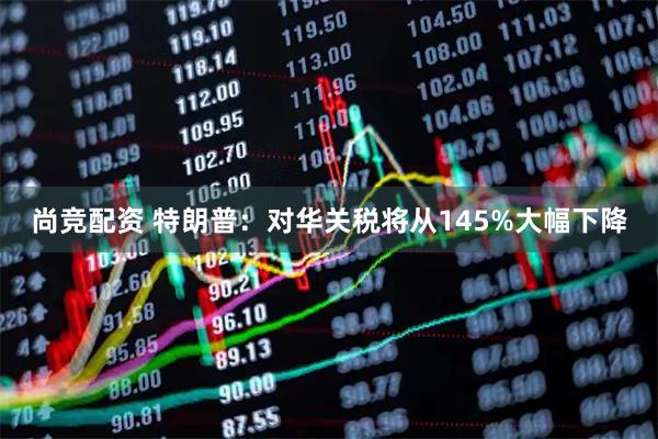 尚竞配资 特朗普：对华关税将从145%大幅下降