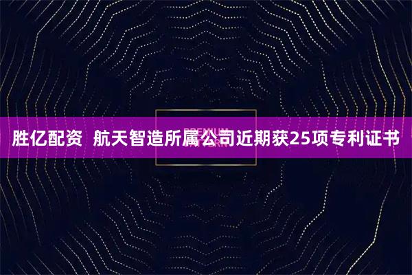 胜亿配资  航天智造所属公司近期获25项专利证书