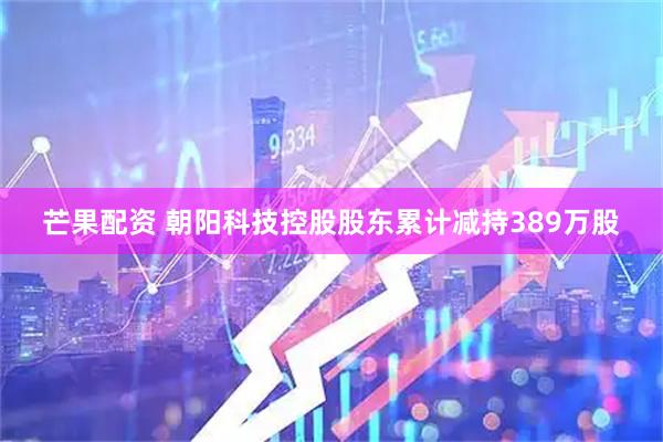 芒果配资 朝阳科技控股股东累计减持389万股