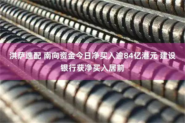 洪萨速配 南向资金今日净买入逾84亿港元 建设银行获净买入居前