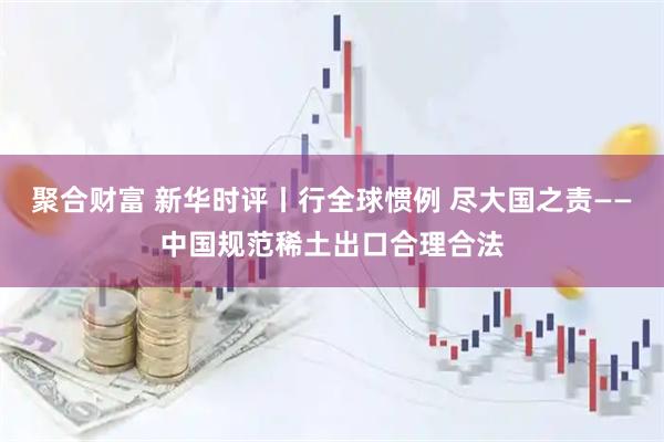 聚合财富 新华时评丨行全球惯例 尽大国之责——中国规范稀土出口合理合法