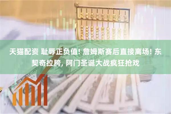 天猫配资 耻辱正负值! 詹姆斯赛后直接离场! 东契奇拉胯, 阿门圣诞大战疯狂抢戏