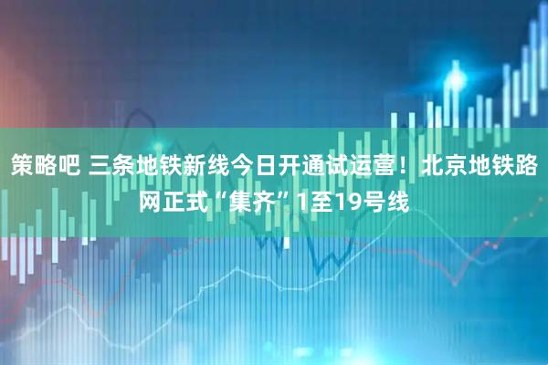 策略吧 三条地铁新线今日开通试运营！北京地铁路网正式“集齐”1至19号线