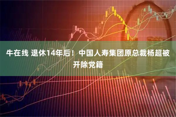 牛在线 退休14年后！中国人寿集团原总裁杨超被开除党籍