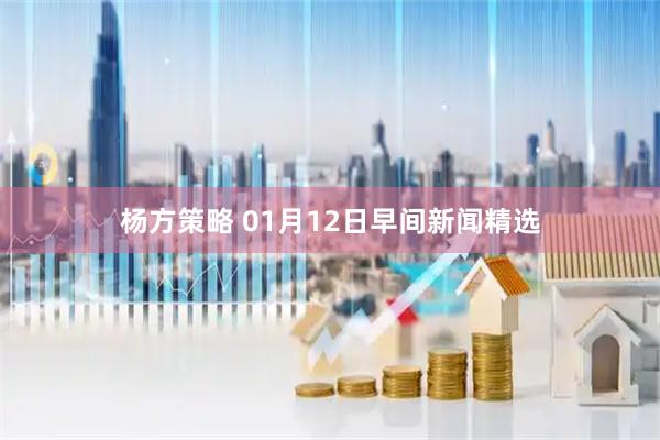 杨方策略 01月12日早间新闻精选