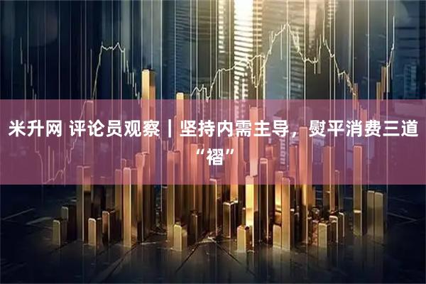 米升网 评论员观察｜坚持内需主导，熨平消费三道“褶”
