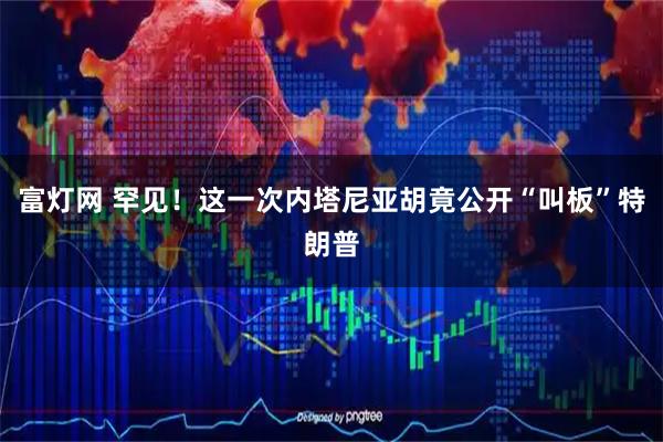 富灯网 罕见！这一次内塔尼亚胡竟公开“叫板”特朗普