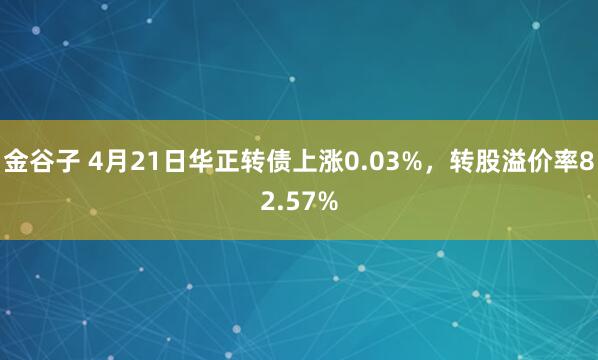 金谷子 4月21日华正转债上涨0.03%，转股溢价率82.57%
