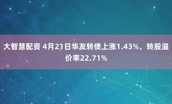 大智慧配资 4月21日华友转债上涨1.43%，转股溢价率22.71%
