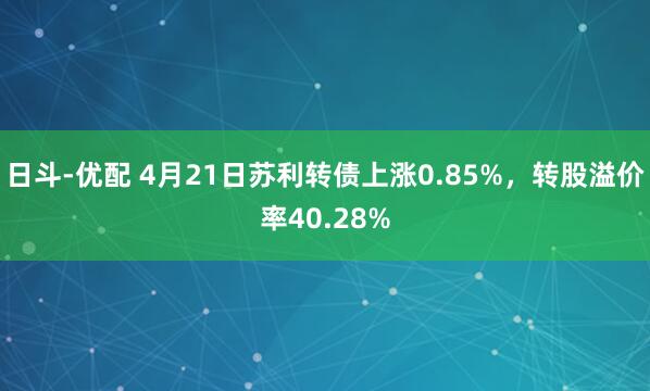 日斗-优配 4月21日苏利转债上涨0.85%，转股溢价率40.28%