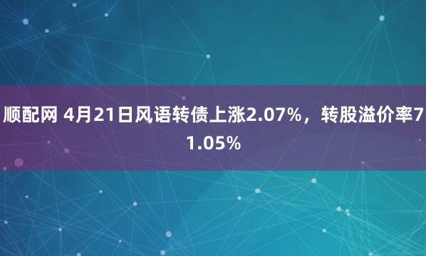 顺配网 4月21日风语转债上涨2.07%，转股溢价率71.05%