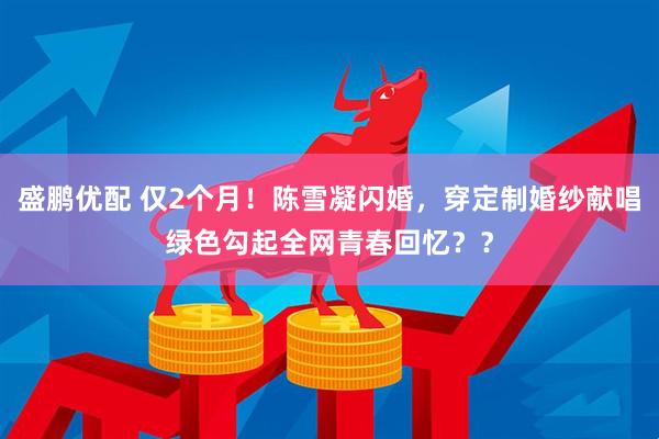 盛鹏优配 仅2个月！陈雪凝闪婚，穿定制婚纱献唱绿色勾起全网青春回忆？？