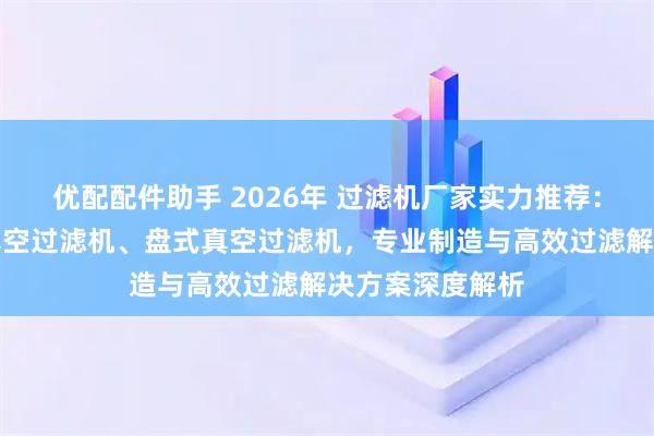 优配配件助手 2026年 过滤机厂家实力推荐：盘式过滤机、真空过滤机、盘式真空过滤机，专业制造与高效过滤解决方案深度解析