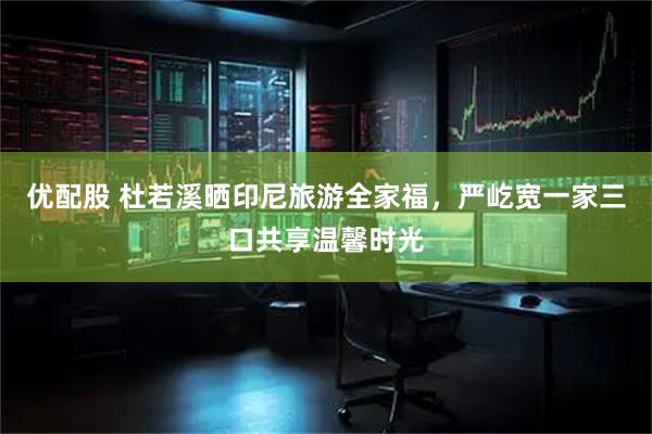 优配股 杜若溪晒印尼旅游全家福，严屹宽一家三口共享温馨时光
