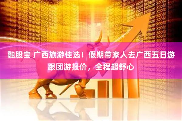 融股宝 广西旅游佳选！假期带家人去广西五日游跟团游报价，全程超舒心