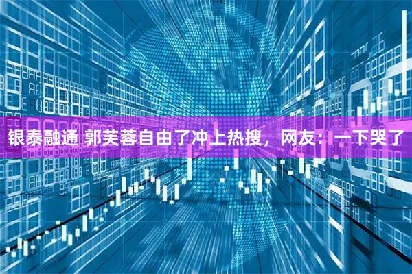 银泰融通 郭芙蓉自由了冲上热搜，网友：一下哭了