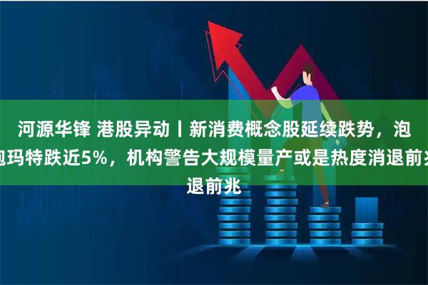 河源华锋 港股异动丨新消费概念股延续跌势，泡泡玛特跌近5%，机构警告大规模量产或是热度消退前兆